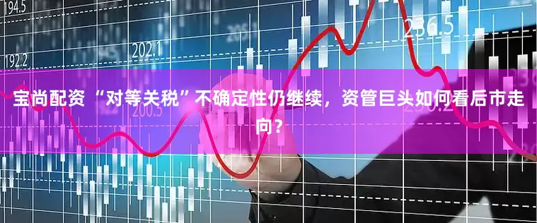 宝尚配资 “对等关税”不确定性仍继续，资管巨头如何看后市走向？