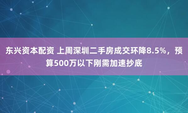 东兴资本配资 上周深圳二手房成交环降8.5%，预算500万以下刚需加速抄底