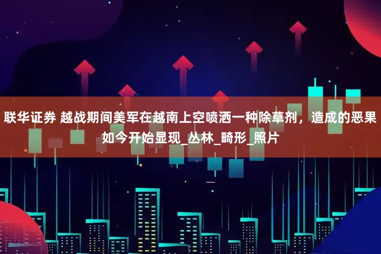 联华证券 越战期间美军在越南上空喷洒一种除草剂，造成的恶果如今开始显现_丛林_畸形_照片