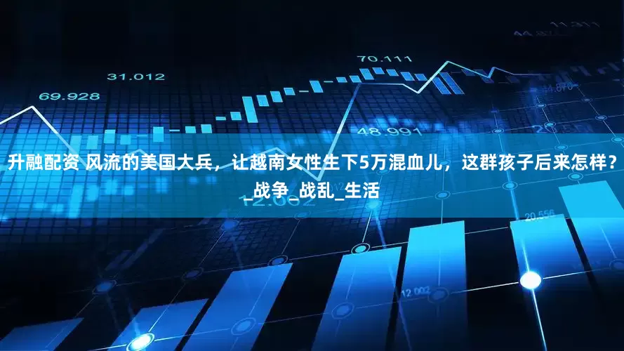升融配资 风流的美国大兵，让越南女性生下5万混血儿，这群孩子后来怎样？_战争_战乱_生活
