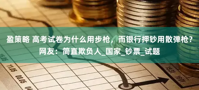 盈策略 高考试卷为什么用步枪，而银行押钞用散弹枪？网友：简直欺负人_国家_钞票_试题