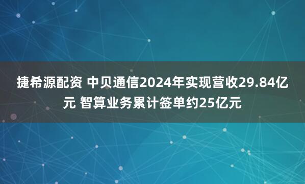 捷希源配资 中贝通信2024年实现营收29.84亿元 智算业务累计签单约25亿元