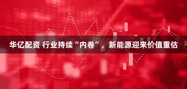 华亿配资 行业持续“内卷”，新能源迎来价值重估