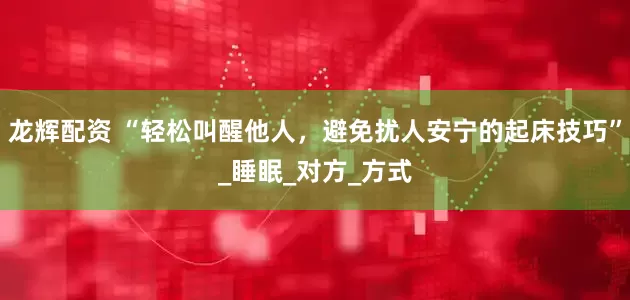 龙辉配资 “轻松叫醒他人，避免扰人安宁的起床技巧”_睡眠_对方_方式