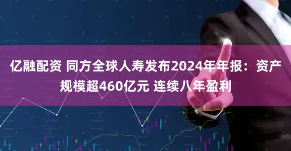 亿融配资 同方全球人寿发布2024年年报：资产规模超460亿元 连续八年盈利