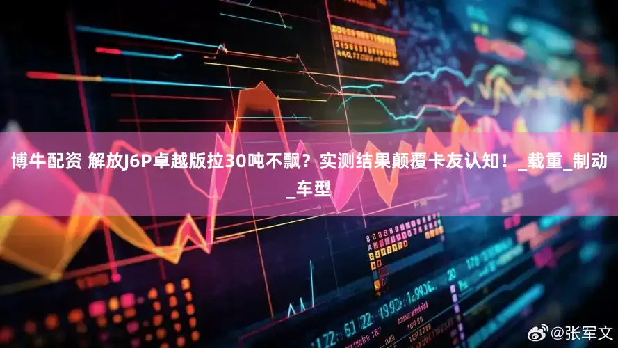 博牛配资 解放J6P卓越版拉30吨不飘？实测结果颠覆卡友认知！_载重_制动_车型