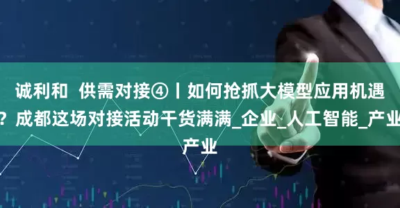 诚利和  供需对接④丨如何抢抓大模型应用机遇？成都这场对接活动干货满满_企业_人工智能_产业