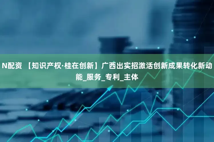 N配资 【知识产权·桂在创新】广西出实招激活创新成果转化新动能_服务_专利_主体