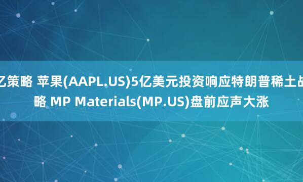亿策略 苹果(AAPL.US)5亿美元投资响应特朗普稀土战略 MP Materials(MP.US)盘前应声大涨