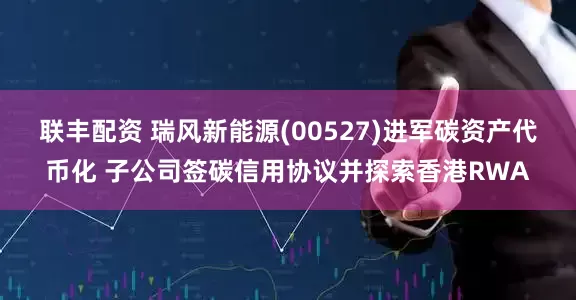 联丰配资 瑞风新能源(00527)进军碳资产代币化 子公司签碳信用协议并探索香港RWA