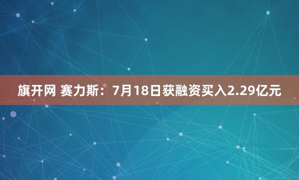 旗开网 赛力斯：7月18日获融资买入2.29亿元