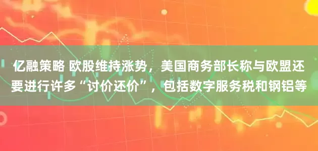 亿融策略 欧股维持涨势，美国商务部长称与欧盟还要进行许多“讨价还价”，包括数字服务税和钢铝等