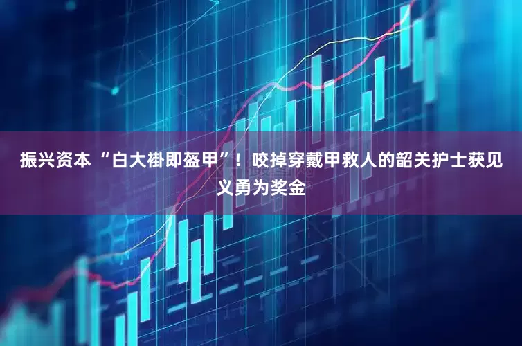 振兴资本 “白大褂即盔甲”！咬掉穿戴甲救人的韶关护士获见义勇为奖金
