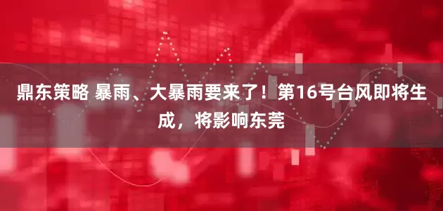 鼎东策略 暴雨、大暴雨要来了！第16号台风即将生成，将影响东莞