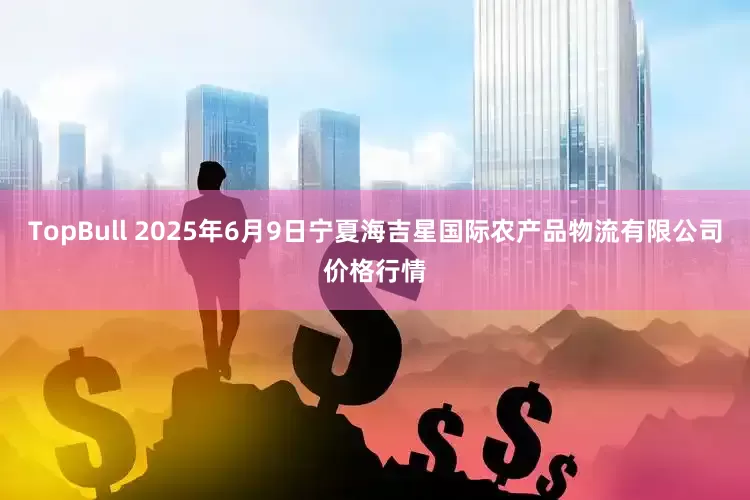 TopBull 2025年6月9日宁夏海吉星国际农产品物流有限公司价格行情