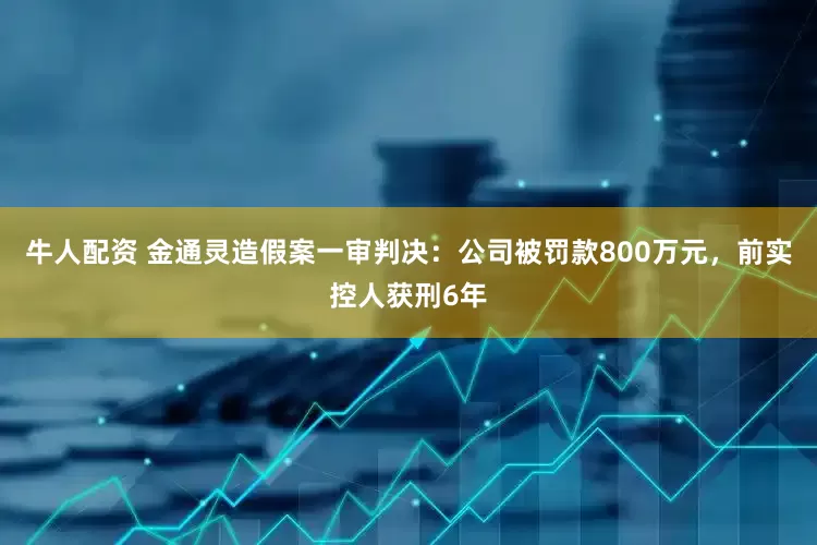 牛人配资 金通灵造假案一审判决：公司被罚款800万元，前实控人获刑6年