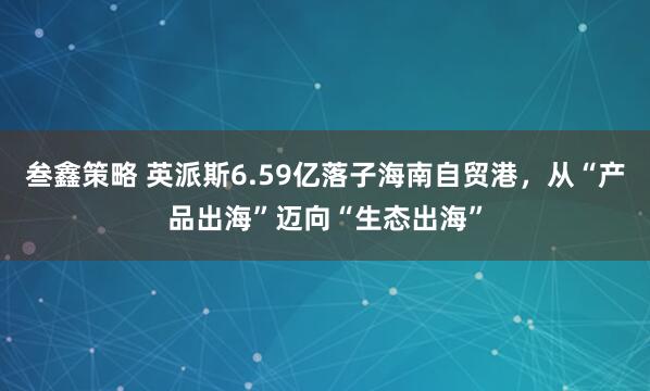 叁鑫策略 英派斯6.59亿落子海南自贸港，从“产品出海”迈向“生态出海”